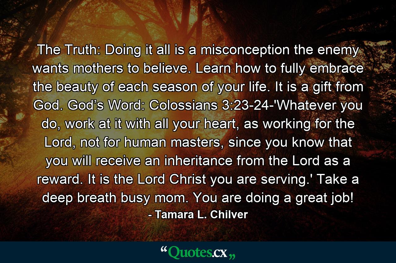 The Truth: Doing it all is a misconception the enemy wants mothers to believe. Learn how to fully embrace the beauty of each season of your life. It is a gift from God. God’s Word: Colossians 3:23-24-'Whatever you do, work at it with all your heart, as working for the Lord, not for human masters, since you know that you will receive an inheritance from the Lord as a reward. It is the Lord Christ you are serving.' Take a deep breath busy mom. You are doing a great job! - Quote by Tamara L. Chilver