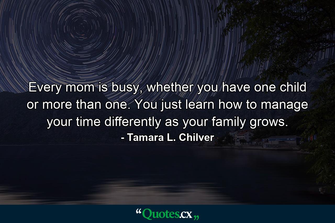 Every mom is busy, whether you have one child or more than one. You just learn how to manage your time differently as your family grows. - Quote by Tamara L. Chilver