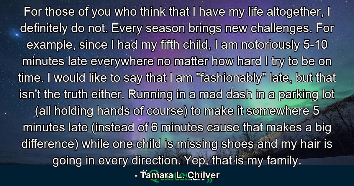 For those of you who think that I have my life altogether, I definitely do not. Every season brings new challenges. For example, since I had my fifth child, I am notoriously 5-10 minutes late everywhere no matter how hard I try to be on time. I would like to say that I am 