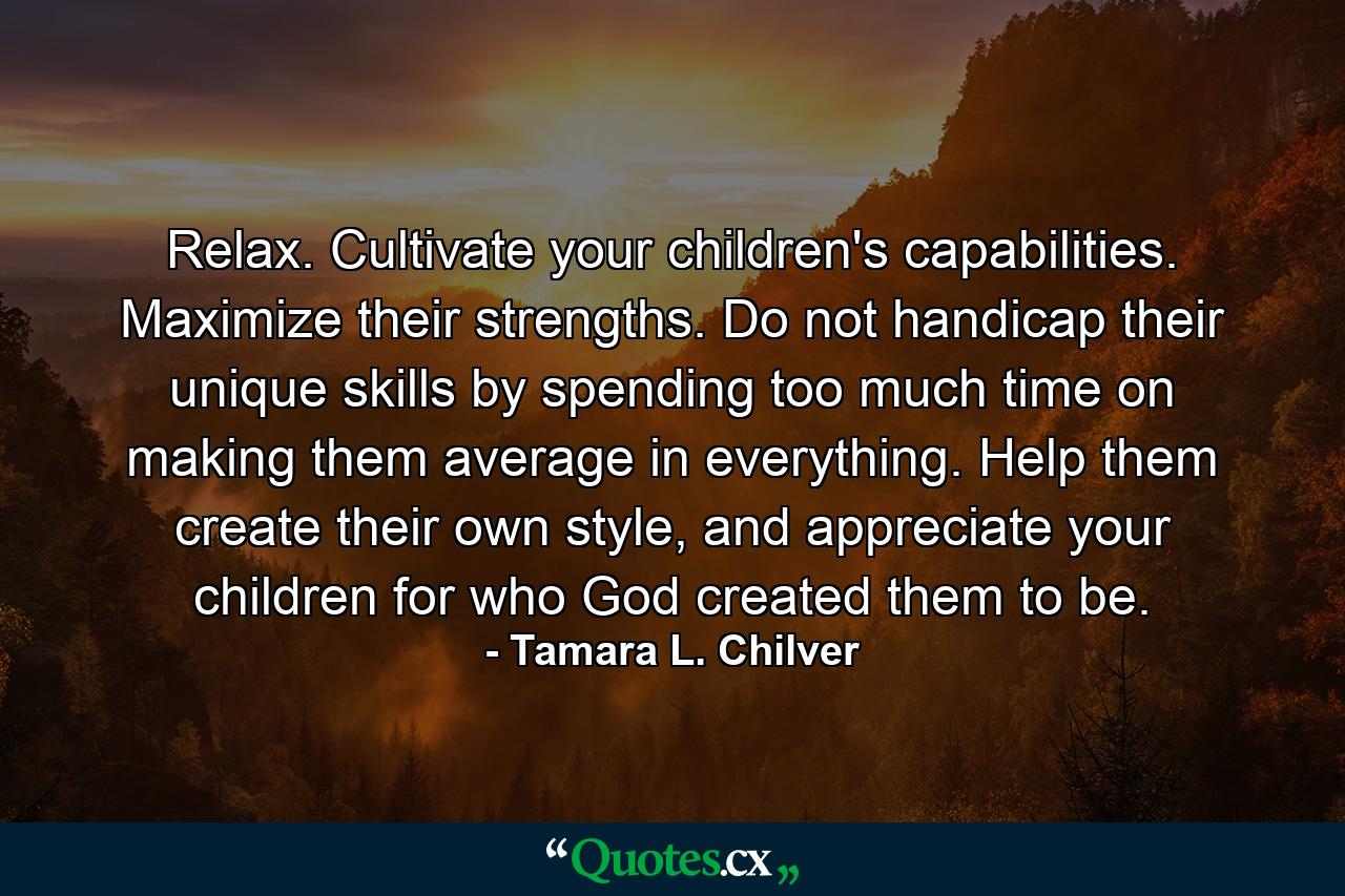 Relax. Cultivate your children's capabilities. Maximize their strengths. Do not handicap their unique skills by spending too much time on making them average in everything. Help them create their own style, and appreciate your children for who God created them to be. - Quote by Tamara L. Chilver