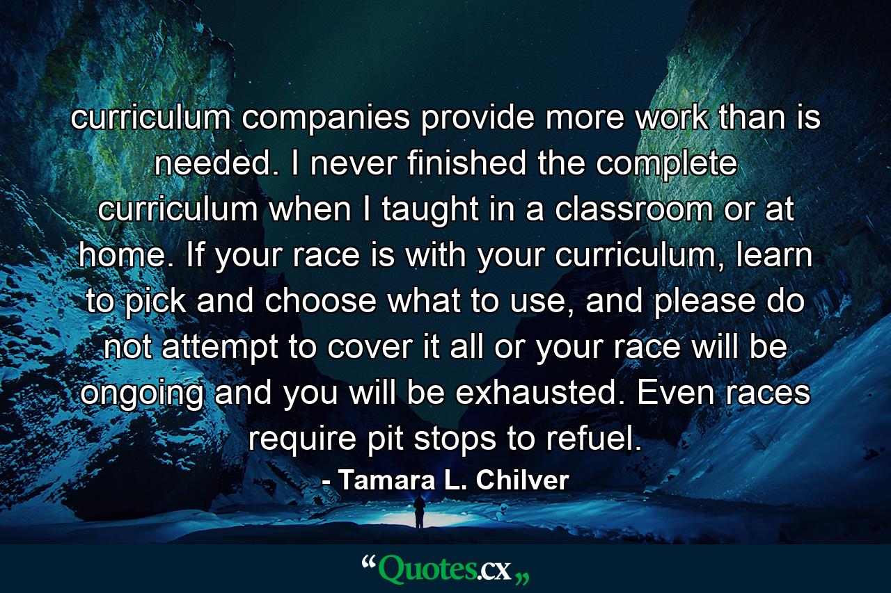 curriculum companies provide more work than is needed. I never finished the complete curriculum when I taught in a classroom or at home. If your race is with your curriculum, learn to pick and choose what to use, and please do not attempt to cover it all or your race will be ongoing and you will be exhausted. Even races require pit stops to refuel. - Quote by Tamara L. Chilver