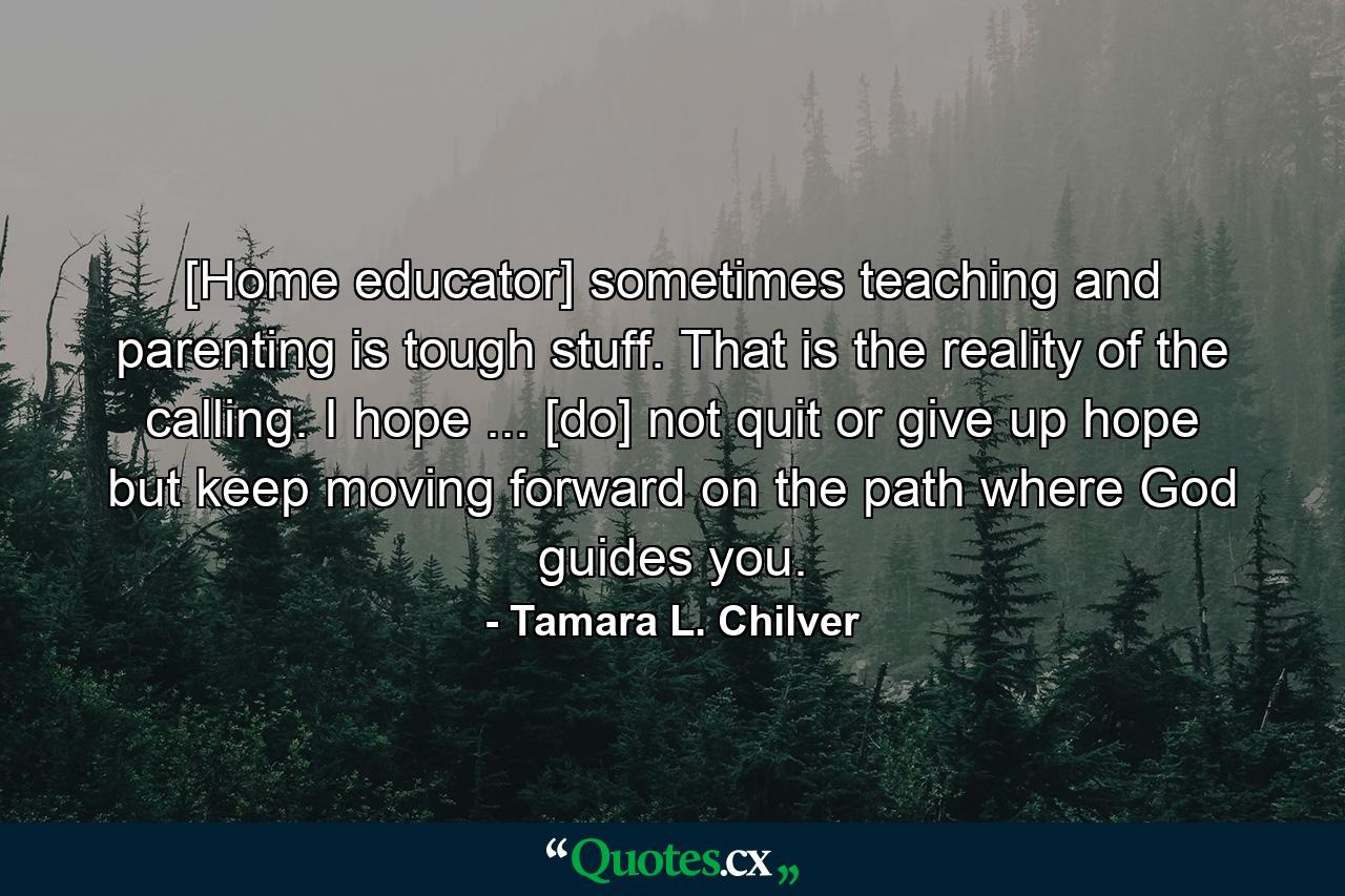 [Home educator] sometimes teaching and parenting is tough stuff. That is the reality of the calling. I hope ... [do] not quit or give up hope but keep moving forward on the path where God guides you. - Quote by Tamara L. Chilver