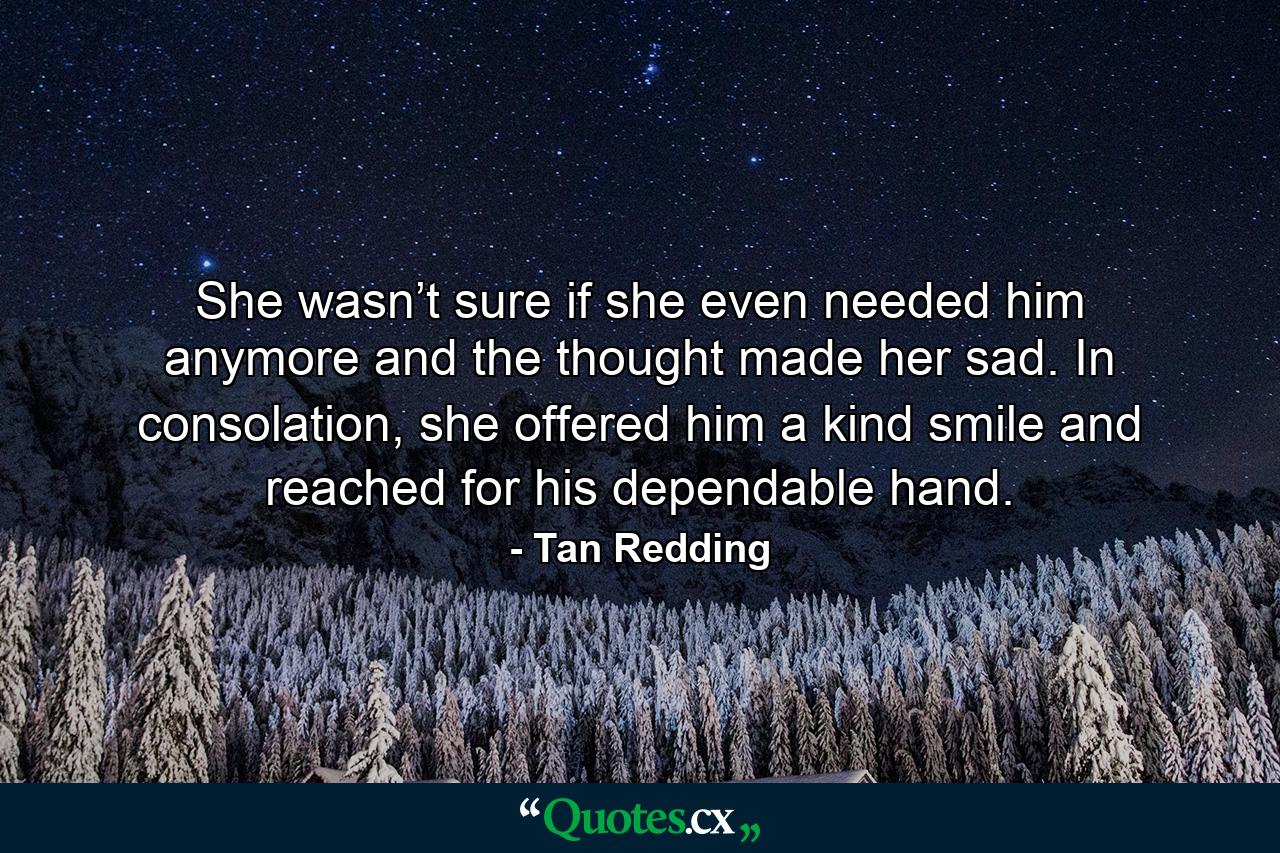 She wasn’t sure if she even needed him anymore and the thought made her sad. In consolation, she offered him a kind smile and reached for his dependable hand. - Quote by Tan Redding