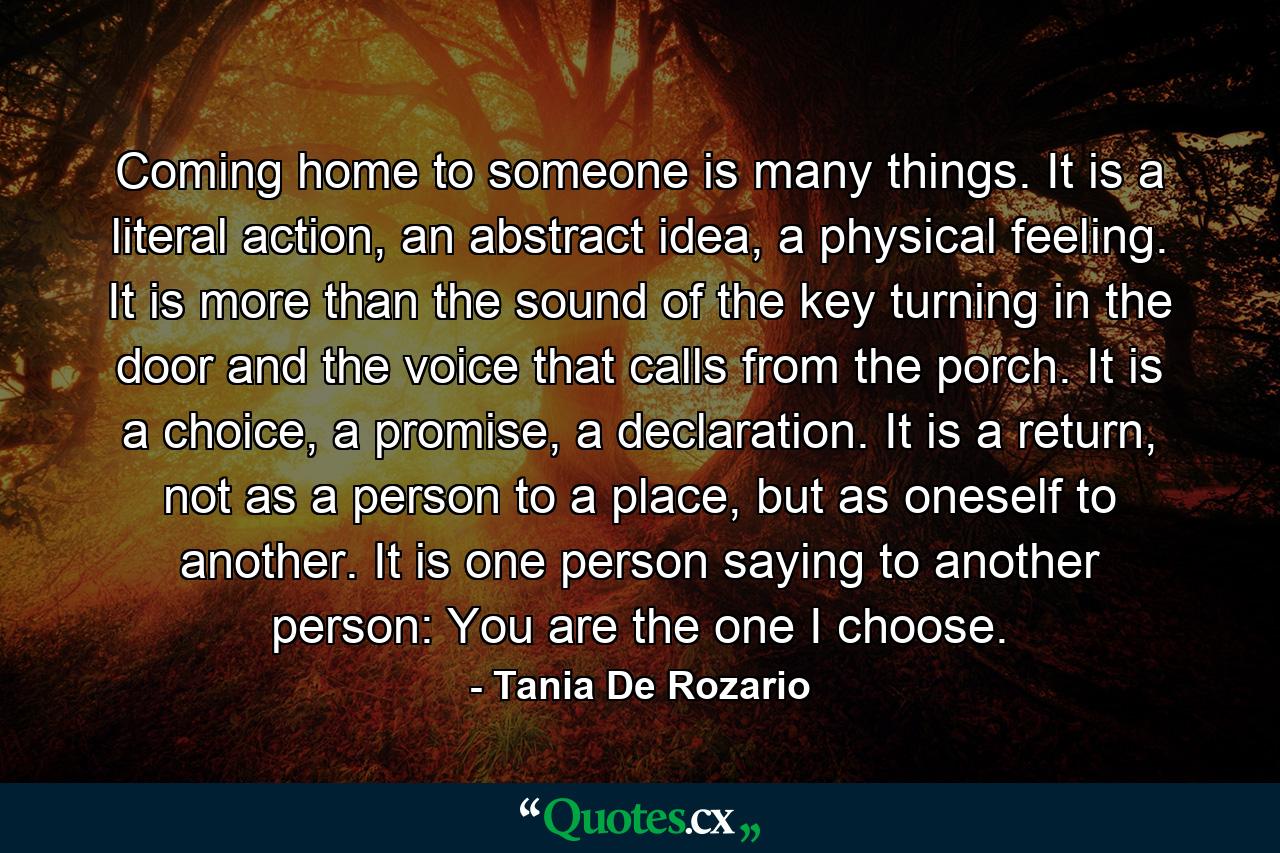 Coming home to someone is many things. It is a literal action, an abstract idea, a physical feeling. It is more than the sound of the key turning in the door and the voice that calls from the porch. It is a choice, a promise, a declaration. It is a return, not as a person to a place, but as oneself to another. It is one person saying to another person: You are the one I choose. - Quote by Tania De Rozario