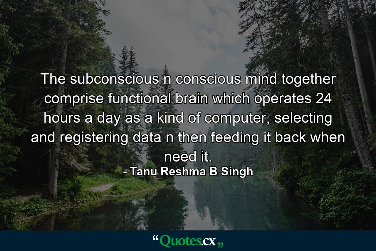 The subconscious n conscious mind together comprise functional brain which operates 24 hours a day as a kind of computer, selecting and registering data n then feeding it back when need it. - Quote by Tanu Reshma B Singh