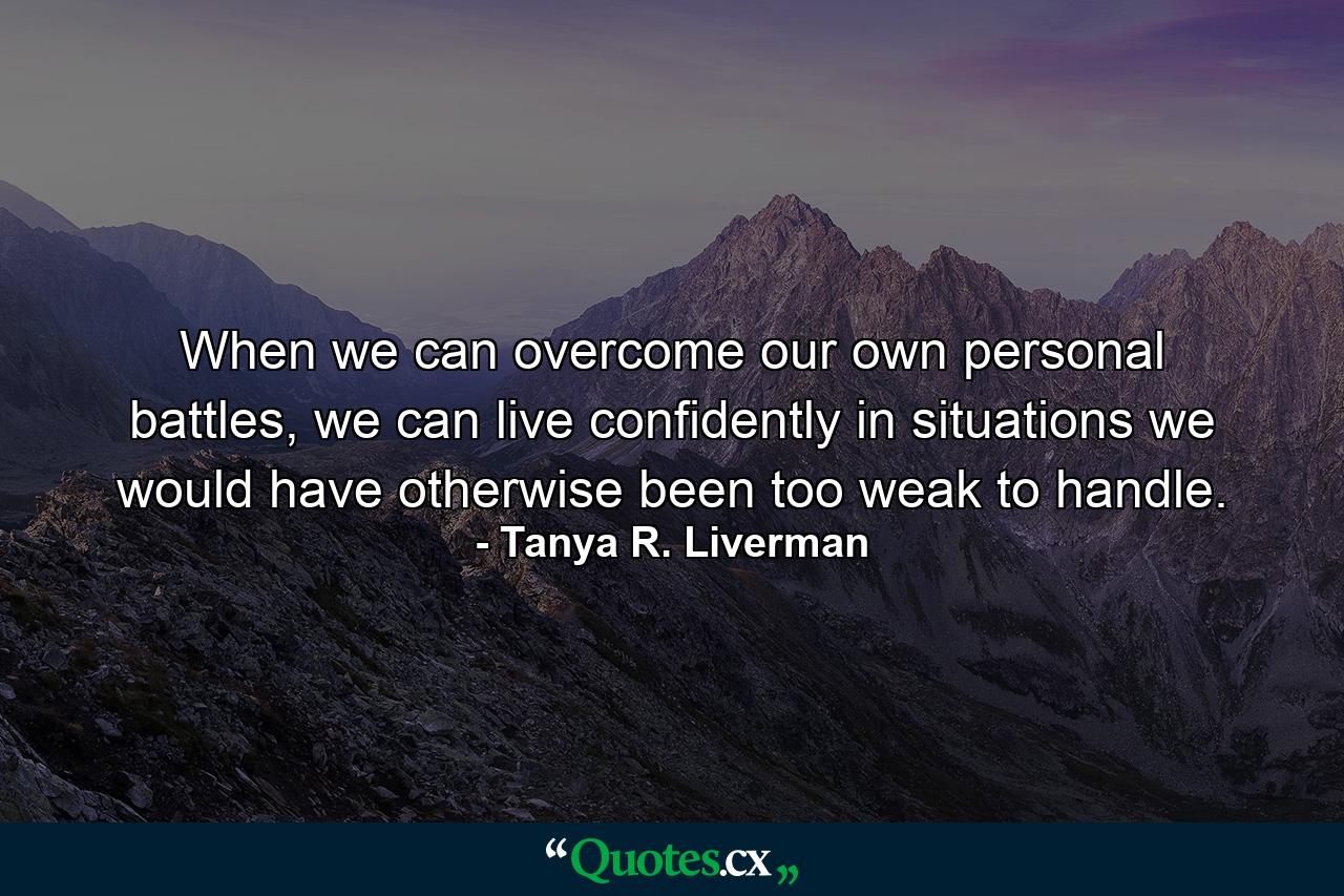 When we can overcome our own personal battles, we can live confidently in situations we would have otherwise been too weak to handle. - Quote by Tanya R. Liverman