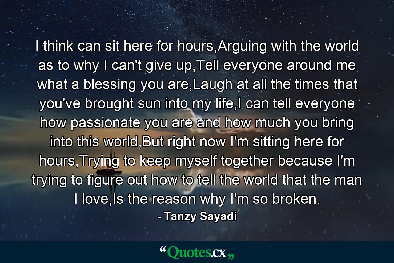 I think can sit here for hours,Arguing with the world as to why I can't give up,Tell everyone around me what a blessing you are,Laugh at all the times that you've brought sun into my life,I can tell everyone how passionate you are and how much you bring into this world,But right now I'm sitting here for hours,Trying to keep myself together because I'm trying to figure out how to tell the world that the man I love,Is the reason why I'm so broken. - Quote by Tanzy Sayadi