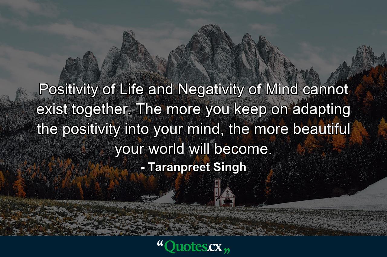 Positivity of Life and Negativity of Mind cannot exist together. The more you keep on adapting the positivity into your mind, the more beautiful your world will become. - Quote by Taranpreet Singh