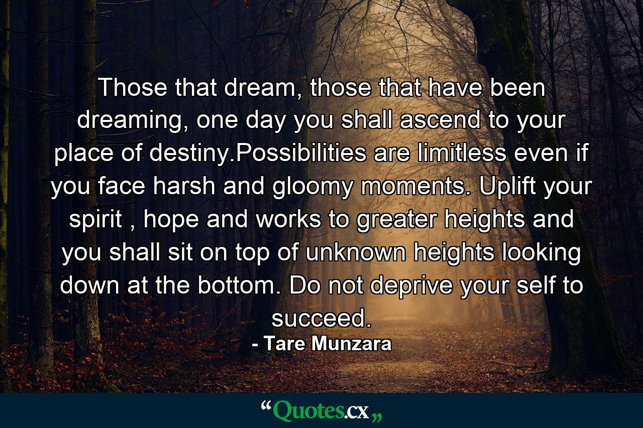 Those that dream, those that have been dreaming, one day you shall ascend to your place of destiny.Possibilities are limitless even if you face harsh and gloomy moments. Uplift your spirit , hope and works to greater heights and you shall sit on top of unknown heights looking down at the bottom. Do not deprive your self to succeed. - Quote by Tare Munzara