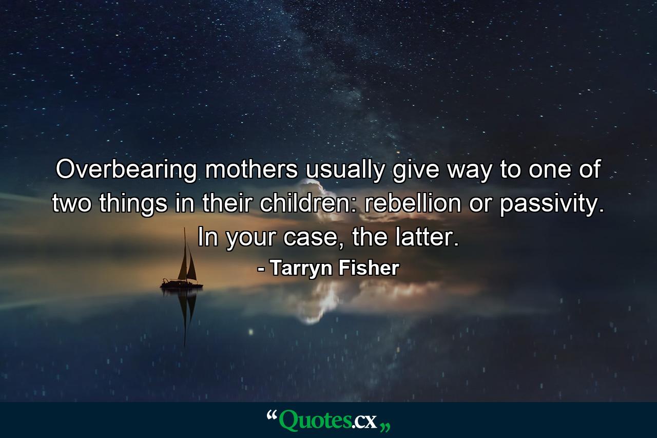 Overbearing mothers usually give way to one of two things in their children: rebellion or passivity. In your case, the latter. - Quote by Tarryn Fisher