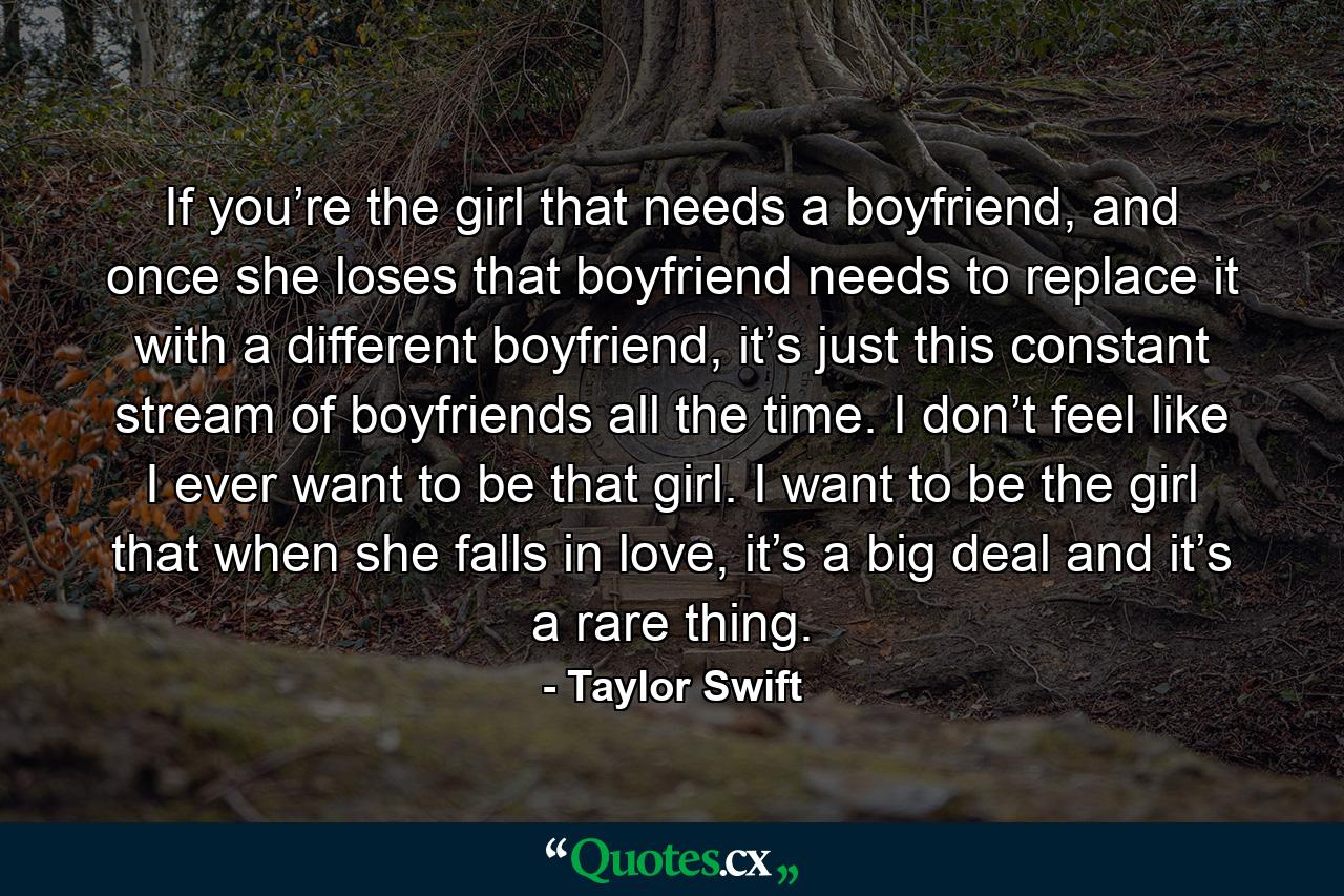 If you’re the girl that needs a boyfriend, and once she loses that boyfriend needs to replace it with a different boyfriend, it’s just this constant stream of boyfriends all the time. I don’t feel like I ever want to be that girl. I want to be the girl that when she falls in love, it’s a big deal and it’s a rare thing. - Quote by Taylor Swift