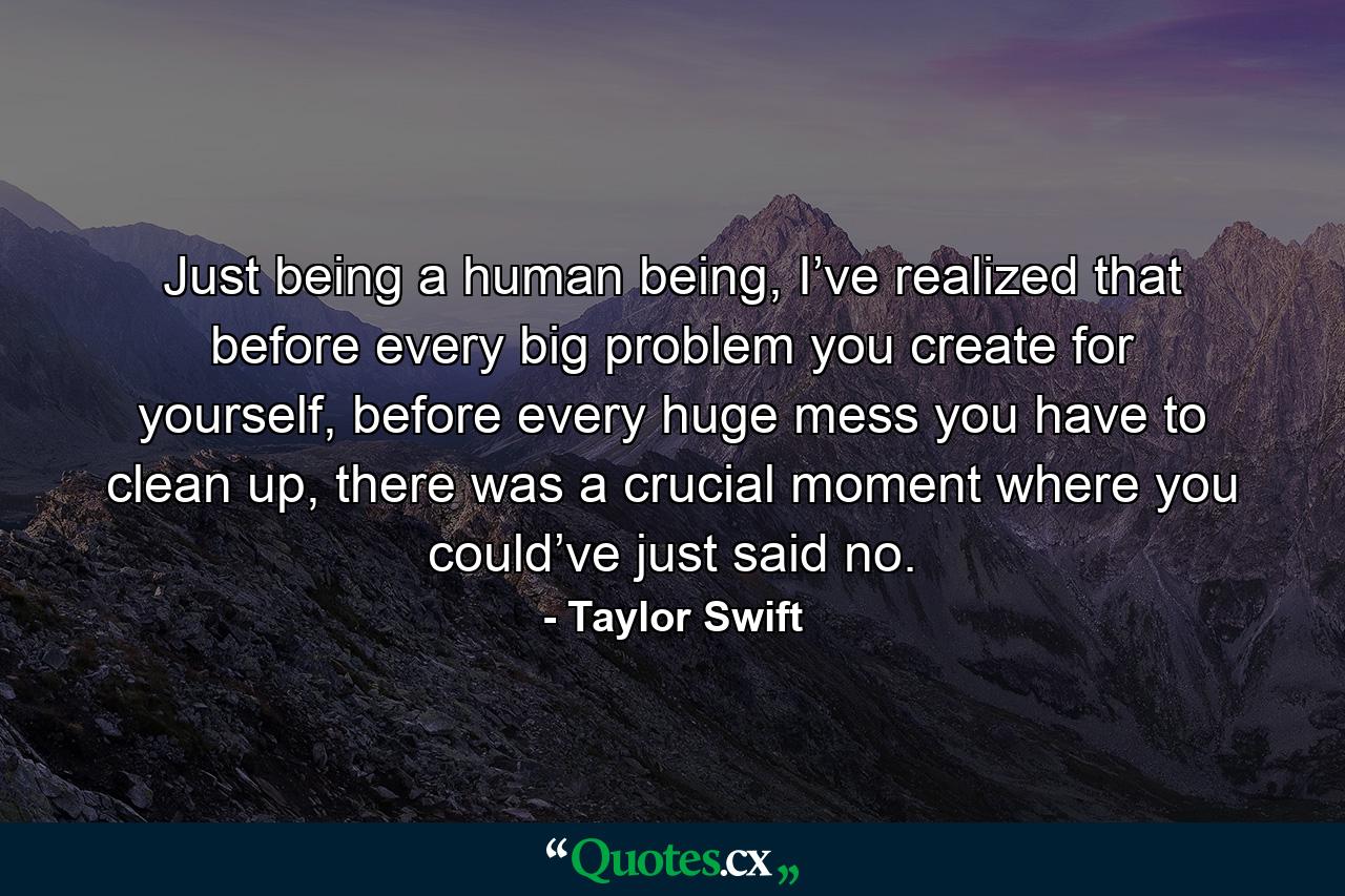 Just being a human being, I’ve realized that before every big problem you create for yourself, before every huge mess you have to clean up, there was a crucial moment where you could’ve just said no. - Quote by Taylor Swift