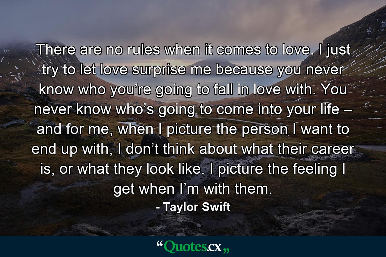 There are no rules when it comes to love. I just try to let love surprise me because you never know who you’re going to fall in love with. You never know who’s going to come into your life – and for me, when I picture the person I want to end up with, I don’t think about what their career is, or what they look like. I picture the feeling I get when I’m with them. - Quote by Taylor Swift