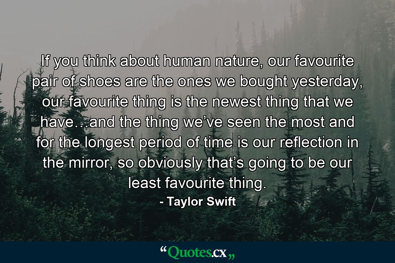 If you think about human nature, our favourite pair of shoes are the ones we bought yesterday, our favourite thing is the newest thing that we have…and the thing we’ve seen the most and for the longest period of time is our reflection in the mirror, so obviously that’s going to be our least favourite thing. - Quote by Taylor Swift