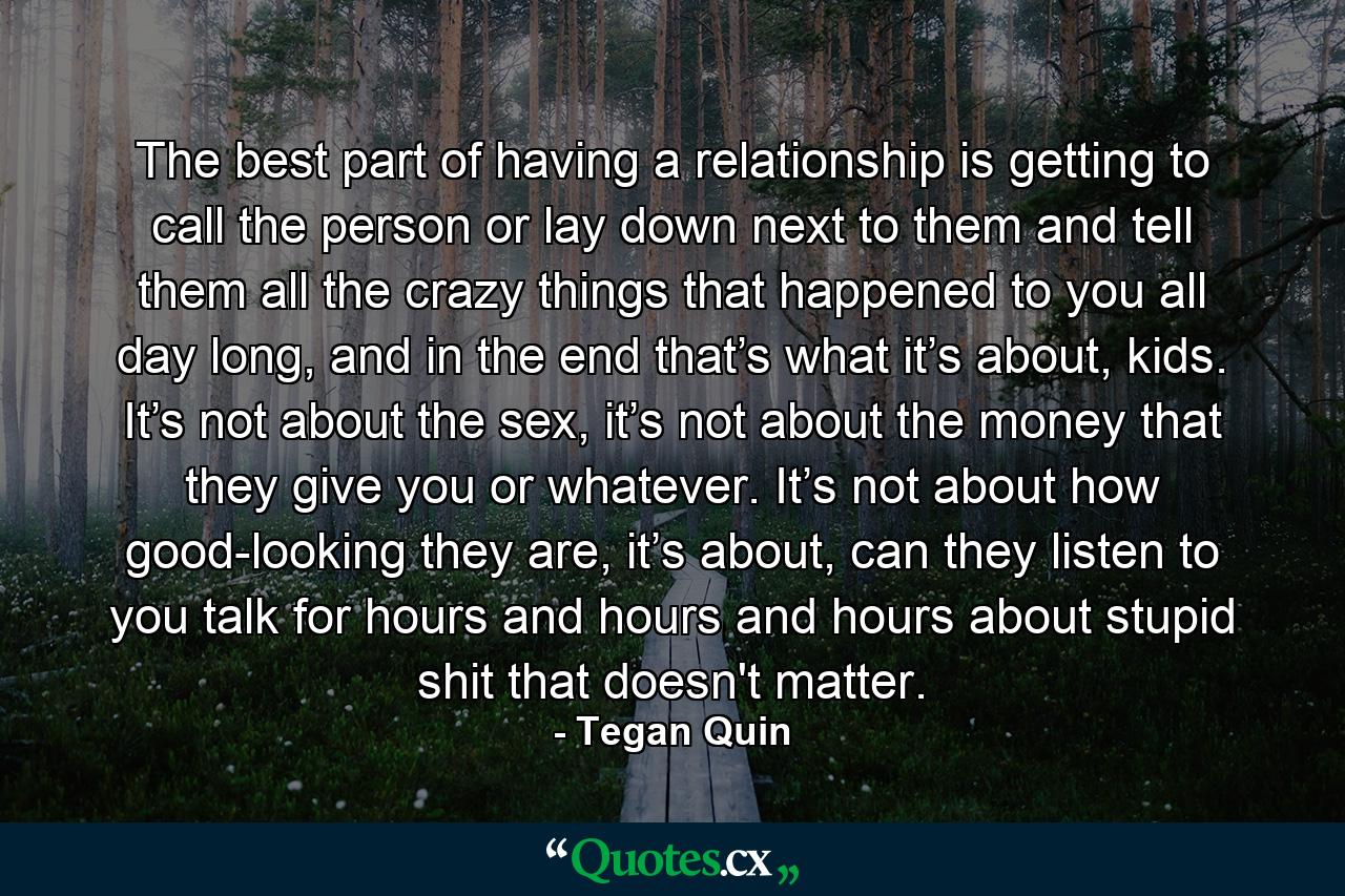 The best part of having a relationship is getting to call the person or lay down next to them and tell them all the crazy things that happened to you all day long, and in the end that’s what it’s about, kids. It’s not about the sex, it’s not about the money that they give you or whatever. It’s not about how good-looking they are, it’s about, can they listen to you talk for hours and hours and hours about stupid shit that doesn't matter. - Quote by Tegan Quin