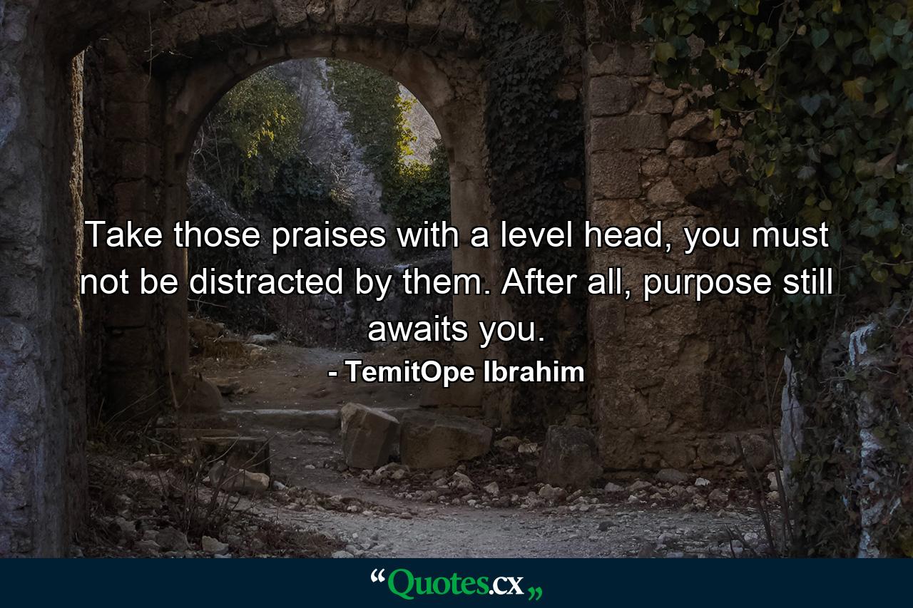 Take those praises with a level head, you must not be distracted by them. After all, purpose still awaits you. - Quote by TemitOpe Ibrahim