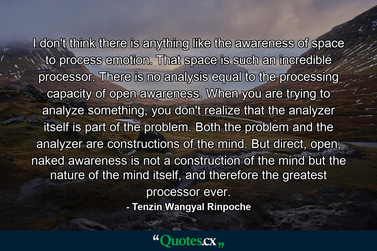 I don't think there is anything like the awareness of space to process emotion. That space is such an incredible processor. There is no analysis equal to the processing capacity of open awareness. When you are trying to analyze something, you don't realize that the analyzer itself is part of the problem. Both the problem and the analyzer are constructions of the mind. But direct, open, naked awareness is not a construction of the mind but the nature of the mind itself, and therefore the greatest processor ever. - Quote by Tenzin Wangyal Rinpoche