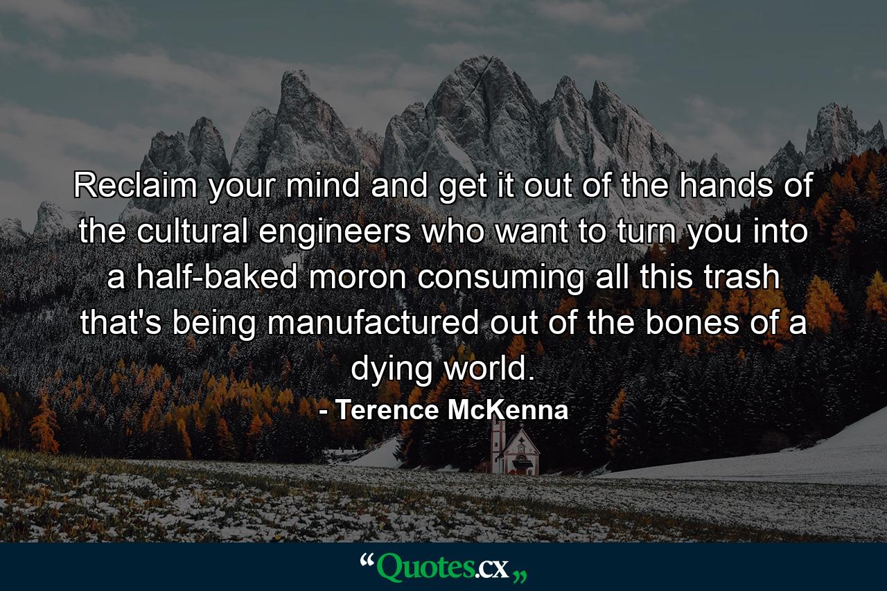 Reclaim your mind and get it out of the hands of the cultural engineers who want to turn you into a half-baked moron consuming all this trash that's being manufactured out of the bones of a dying world. - Quote by Terence McKenna