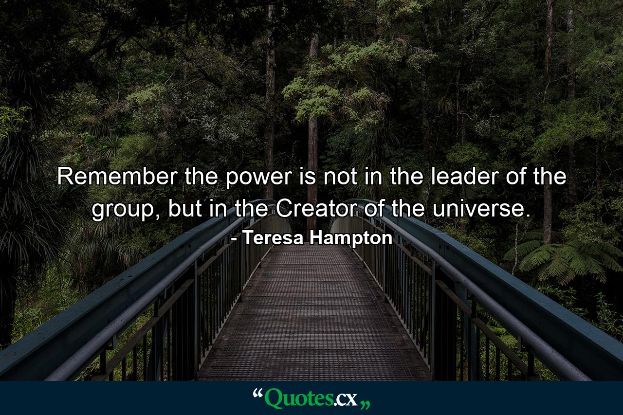 Remember the power is not in the leader of the group, but in the Creator of the universe. - Quote by Teresa Hampton