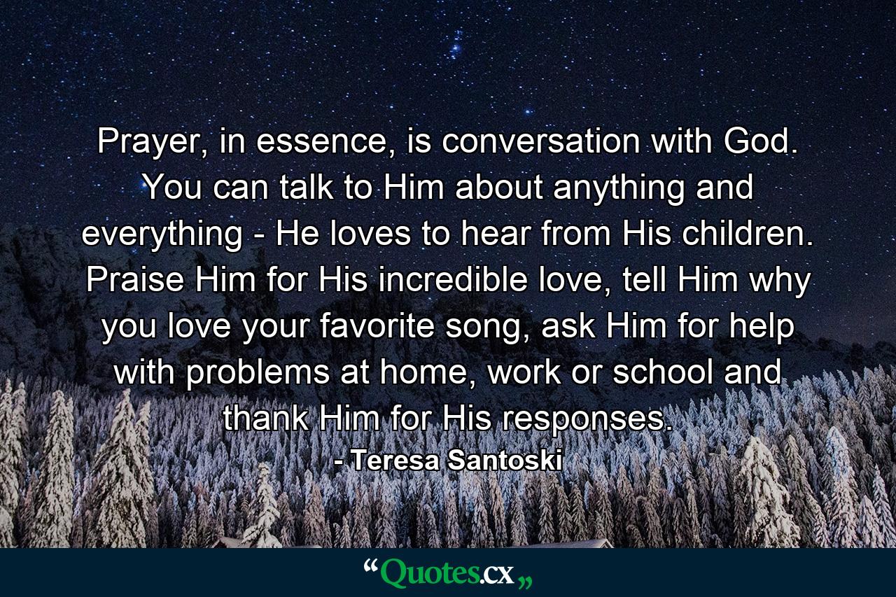 Prayer, in essence, is conversation with God. You can talk to Him about anything and everything - He loves to hear from His children. Praise Him for His incredible love, tell Him why you love your favorite song, ask Him for help with problems at home, work or school and thank Him for His responses. - Quote by Teresa Santoski