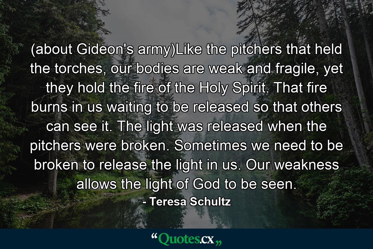 (about Gideon's army)Like the pitchers that held the torches, our bodies are weak and fragile, yet they hold the fire of the Holy Spirit. That fire burns in us waiting to be released so that others can see it. The light was released when the pitchers were broken. Sometimes we need to be broken to release the light in us. Our weakness allows the light of God to be seen. - Quote by Teresa Schultz