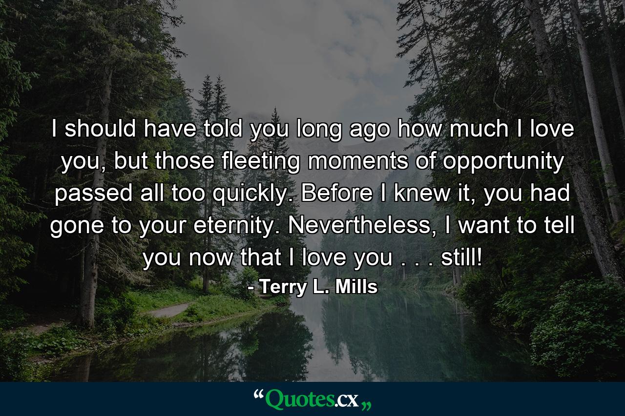 I should have told you long ago how much I love you, but those fleeting moments of opportunity passed all too quickly. Before I knew it, you had gone to your eternity. Nevertheless, I want to tell you now that I love you . . . still! - Quote by Terry L. Mills