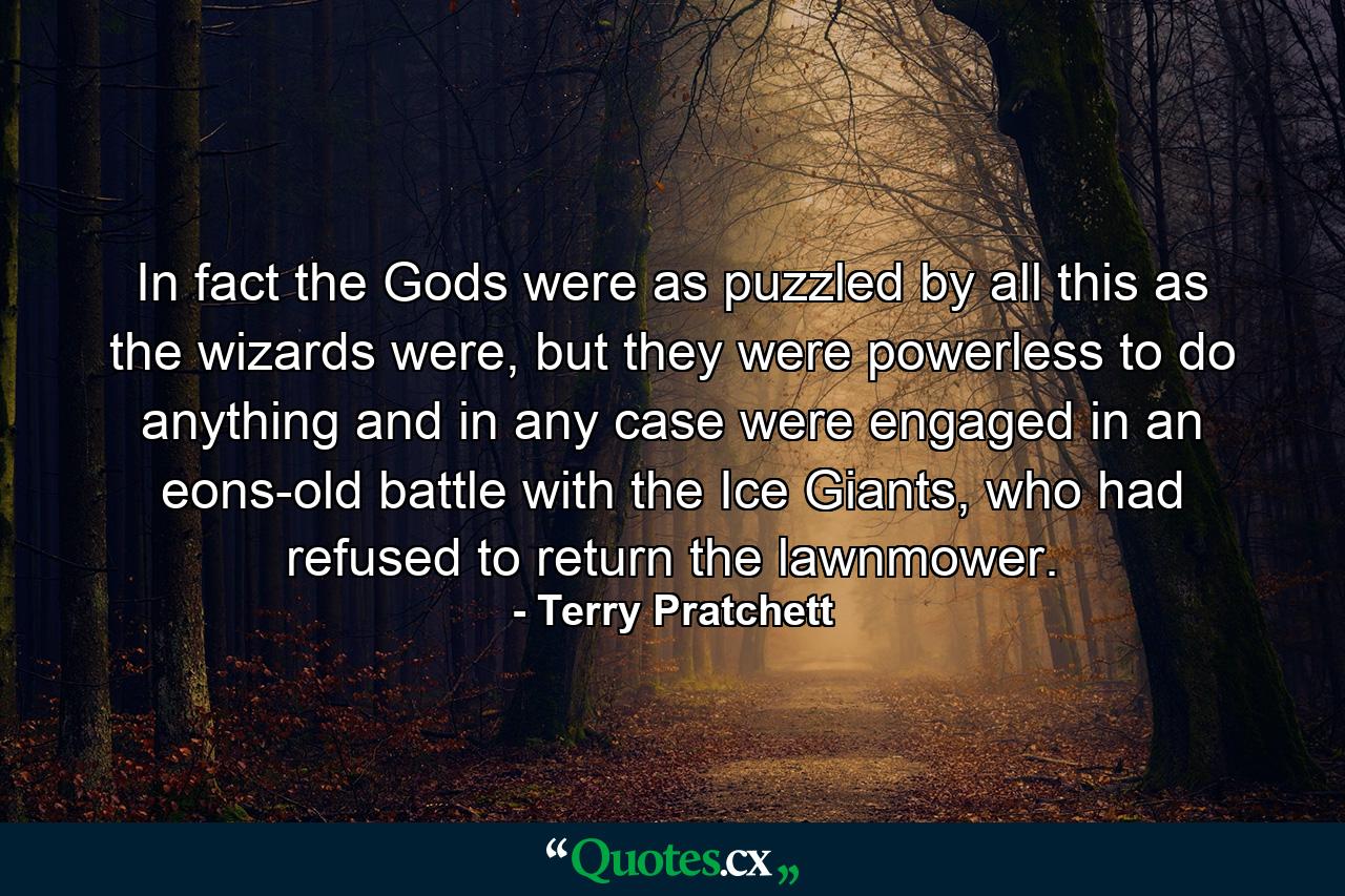 In fact the Gods were as puzzled by all this as the wizards were, but they were powerless to do anything and in any case were engaged in an eons-old battle with the Ice Giants, who had refused to return the lawnmower. - Quote by Terry Pratchett