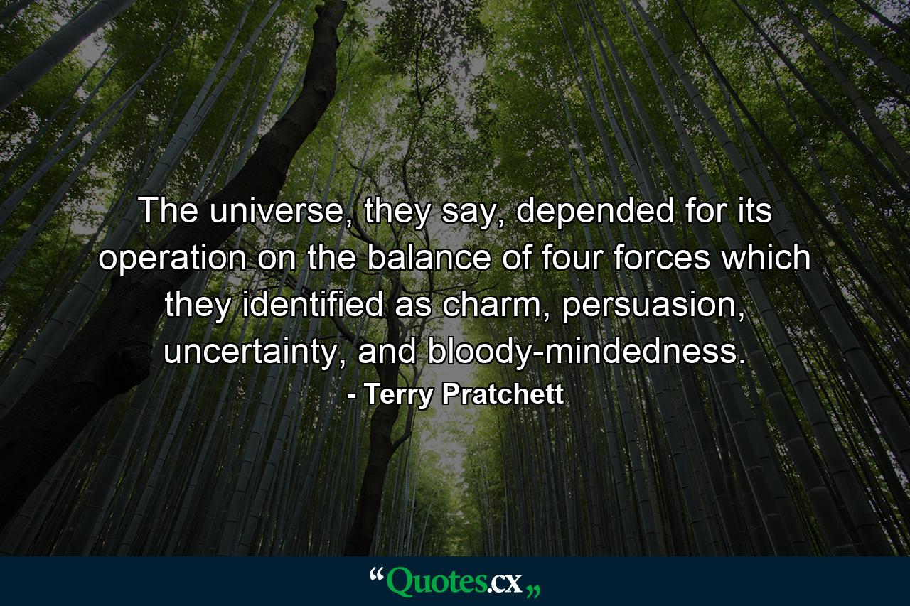 The universe, they say, depended for its operation on the balance of four forces which they identified as charm, persuasion, uncertainty, and bloody-mindedness. - Quote by Terry Pratchett