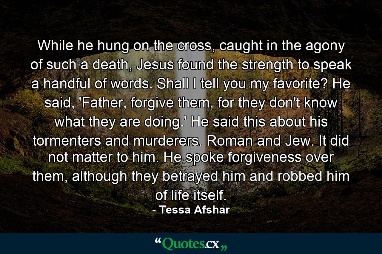 While he hung on the cross, caught in the agony of such a death, Jesus found the strength to speak a handful of words. Shall I tell you my favorite? He said, 'Father, forgive them, for they don't know what they are doing.' He said this about his tormenters and murderers. Roman and Jew. It did not matter to him. He spoke forgiveness over them, although they betrayed him and robbed him of life itself. - Quote by Tessa Afshar