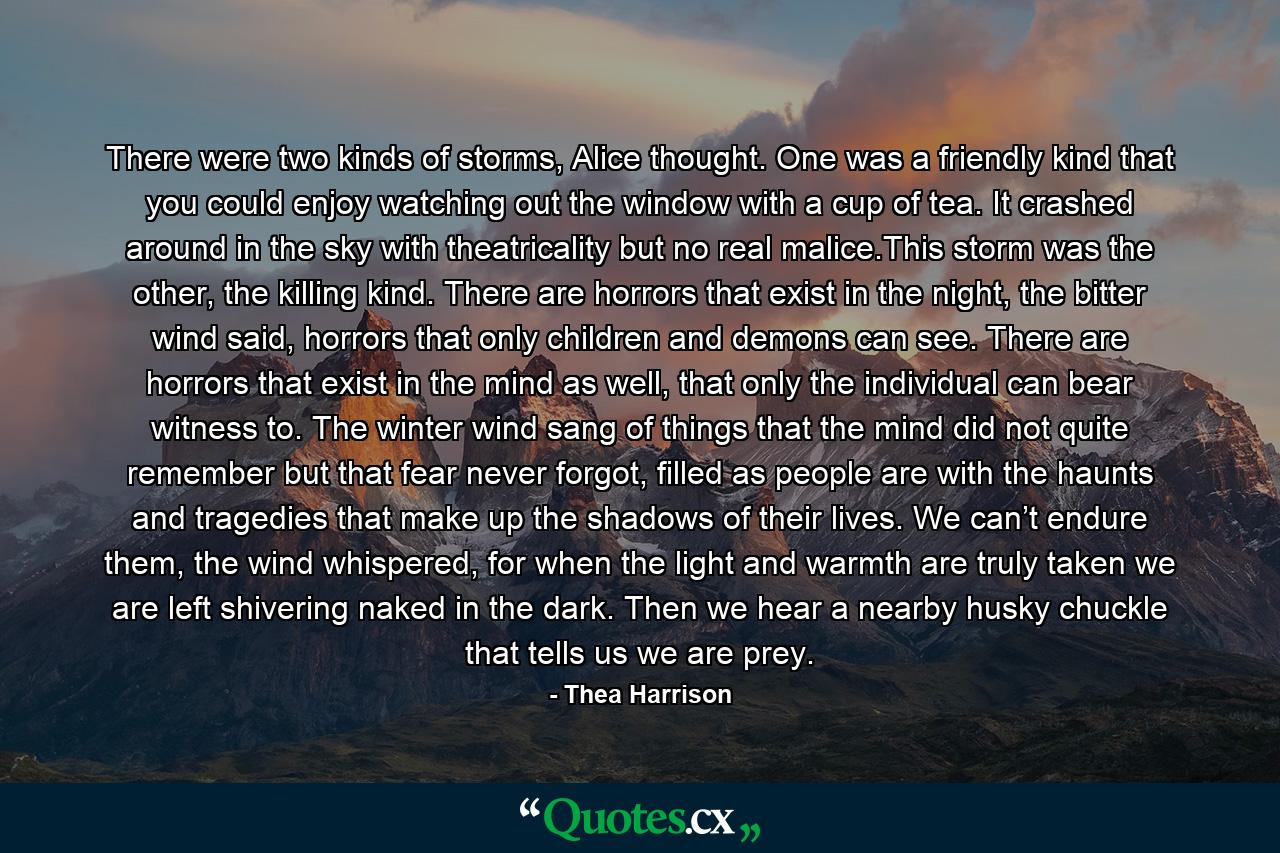 There were two kinds of storms, Alice thought. One was a friendly kind that you could enjoy watching out the window with a cup of tea. It crashed around in the sky with theatricality but no real malice.This storm was the other, the killing kind. There are horrors that exist in the night, the bitter wind said, horrors that only children and demons can see. There are horrors that exist in the mind as well, that only the individual can bear witness to. The winter wind sang of things that the mind did not quite remember but that fear never forgot, filled as people are with the haunts and tragedies that make up the shadows of their lives. We can’t endure them, the wind whispered, for when the light and warmth are truly taken we are left shivering naked in the dark. Then we hear a nearby husky chuckle that tells us we are prey. - Quote by Thea Harrison