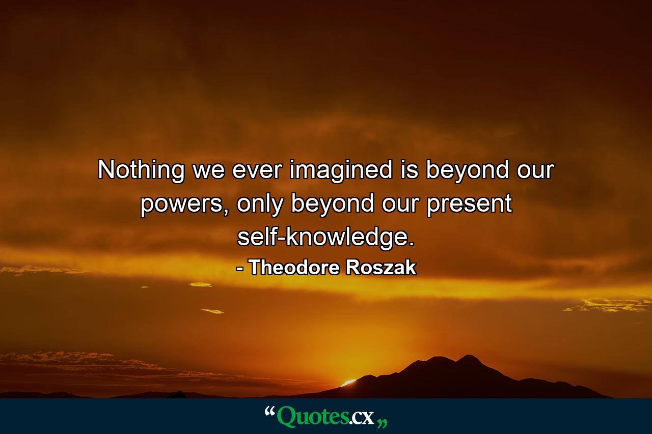 Nothing we ever imagined is beyond our powers, only beyond our present self-knowledge. - Quote by Theodore Roszak