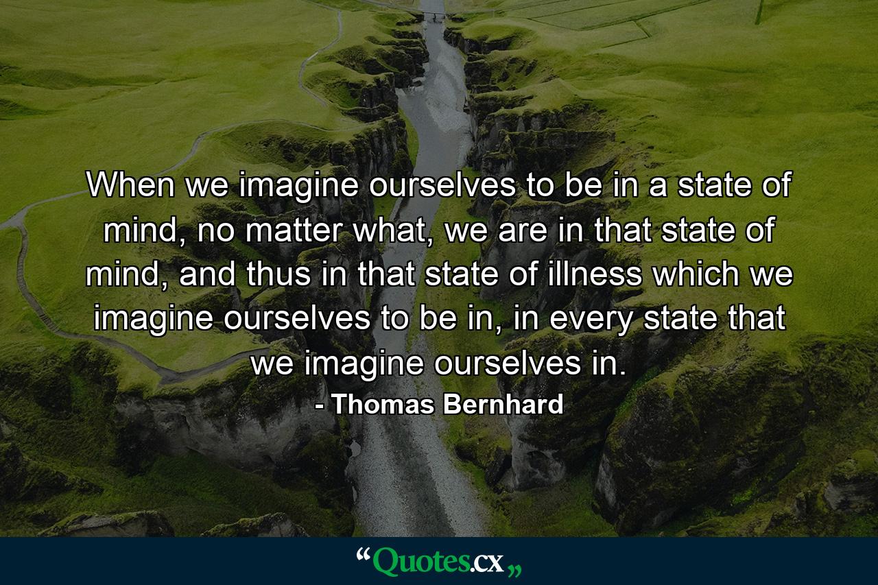 When we imagine ourselves to be in a state of mind, no matter what, we are in that state of mind, and thus in that state of illness which we imagine ourselves to be in, in every state that we imagine ourselves in. - Quote by Thomas Bernhard