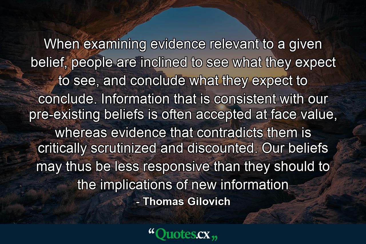 When examining evidence relevant to a given belief, people are inclined to see what they expect to see, and conclude what they expect to conclude. Information that is consistent with our pre-existing beliefs is often accepted at face value, whereas evidence that contradicts them is critically scrutinized and discounted. Our beliefs may thus be less responsive than they should to the implications of new information - Quote by Thomas Gilovich