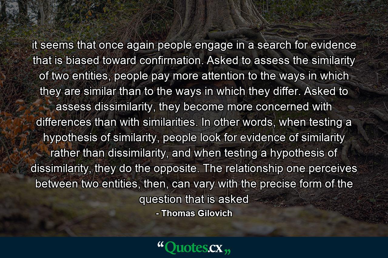 it seems that once again people engage in a search for evidence that is biased toward confirmation. Asked to assess the similarity of two entities, people pay more attention to the ways in which they are similar than to the ways in which they differ. Asked to assess dissimilarity, they become more concerned with differences than with similarities. In other words, when testing a hypothesis of similarity, people look for evidence of similarity rather than dissimilarity, and when testing a hypothesis of dissimilarity, they do the opposite. The relationship one perceives between two entities, then, can vary with the precise form of the question that is asked - Quote by Thomas Gilovich