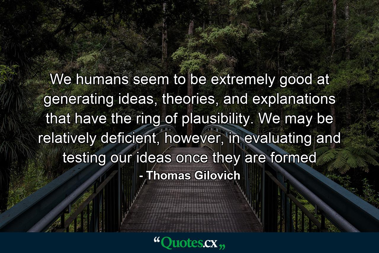 We humans seem to be extremely good at generating ideas, theories, and explanations that have the ring of plausibility. We may be relatively deficient, however, in evaluating and testing our ideas once they are formed - Quote by Thomas Gilovich