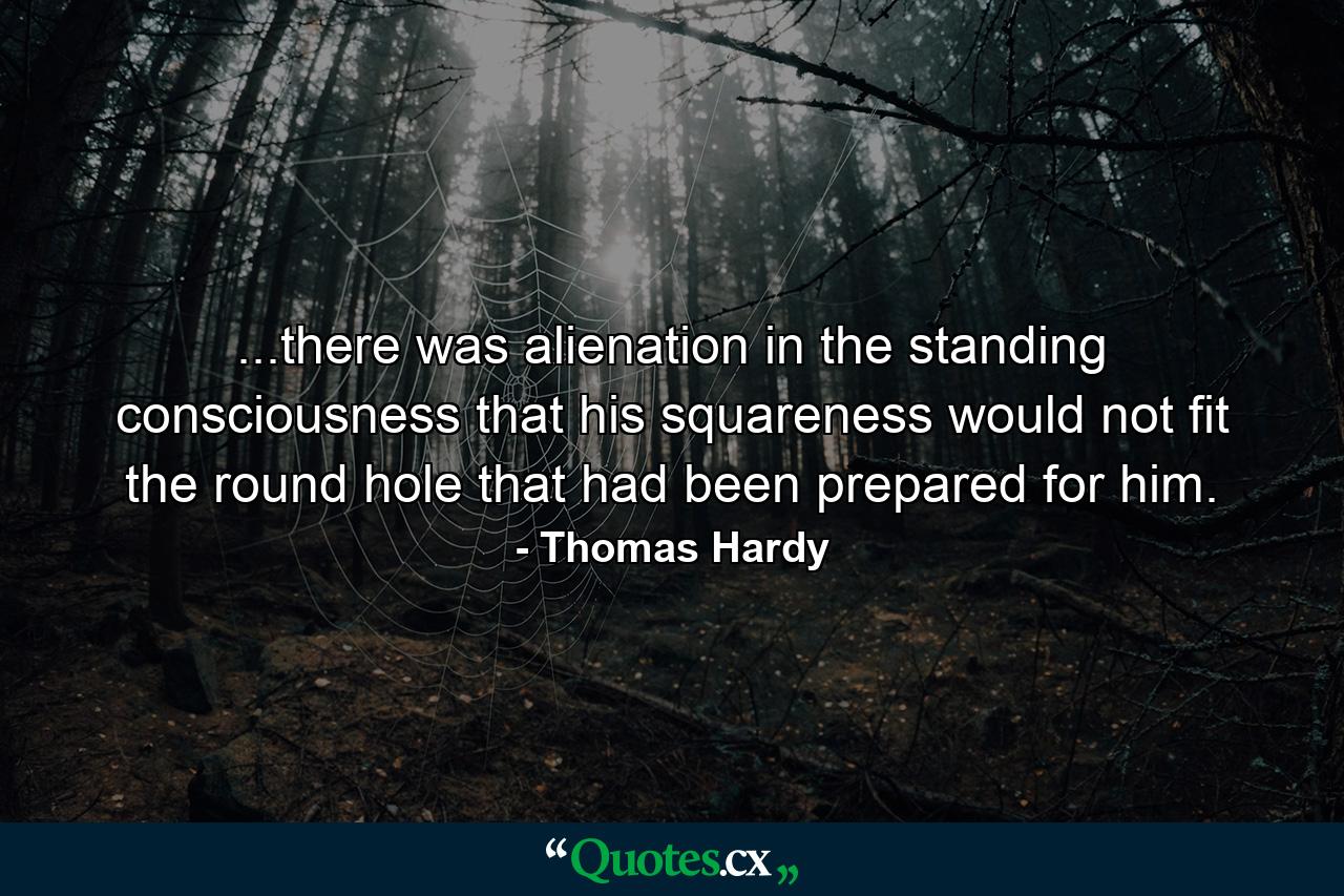 ...there was alienation in the standing consciousness that his squareness would not fit the round hole that had been prepared for him. - Quote by Thomas Hardy