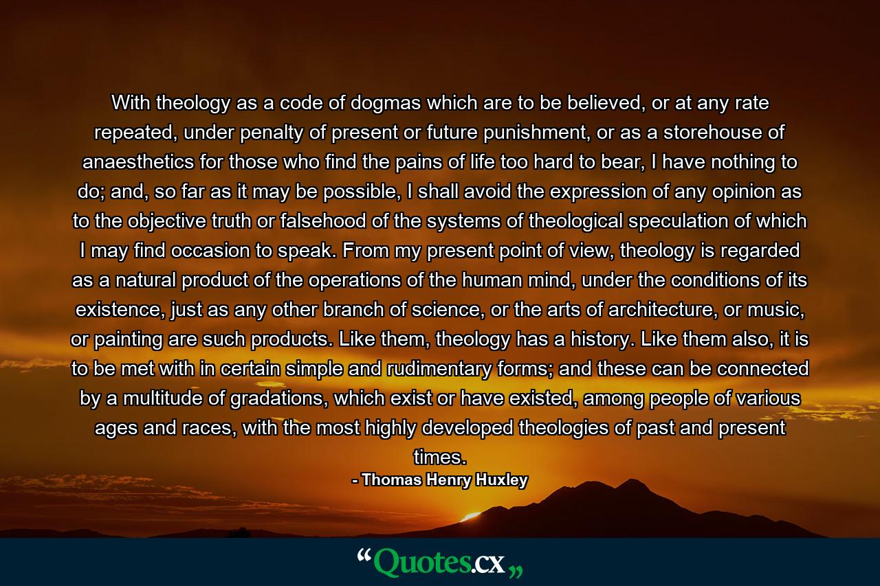 With theology as a code of dogmas which are to be believed, or at any rate repeated, under penalty of present or future punishment, or as a storehouse of anaesthetics for those who find the pains of life too hard to bear, I have nothing to do; and, so far as it may be possible, I shall avoid the expression of any opinion as to the objective truth or falsehood of the systems of theological speculation of which I may find occasion to speak. From my present point of view, theology is regarded as a natural product of the operations of the human mind, under the conditions of its existence, just as any other branch of science, or the arts of architecture, or music, or painting are such products. Like them, theology has a history. Like them also, it is to be met with in certain simple and rudimentary forms; and these can be connected by a multitude of gradations, which exist or have existed, among people of various ages and races, with the most highly developed theologies of past and present times. - Quote by Thomas Henry Huxley