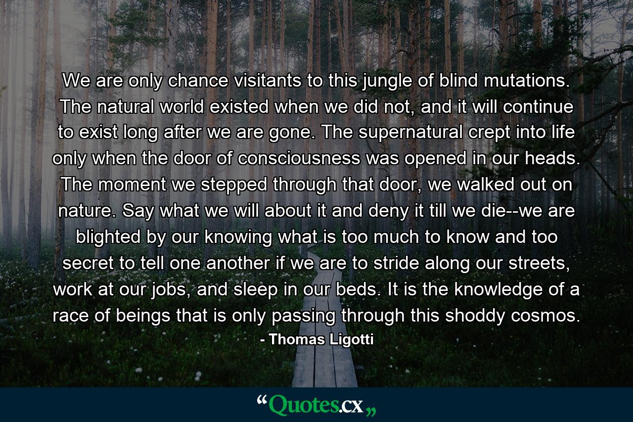 We are only chance visitants to this jungle of blind mutations. The natural world existed when we did not, and it will continue to exist long after we are gone. The supernatural crept into life only when the door of consciousness was opened in our heads. The moment we stepped through that door, we walked out on nature. Say what we will about it and deny it till we die--we are blighted by our knowing what is too much to know and too secret to tell one another if we are to stride along our streets, work at our jobs, and sleep in our beds. It is the knowledge of a race of beings that is only passing through this shoddy cosmos. - Quote by Thomas Ligotti