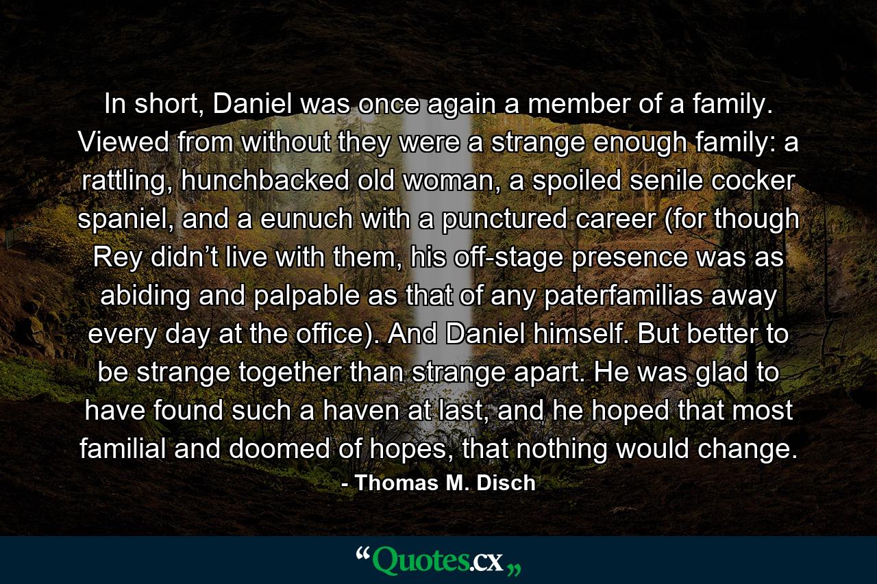 In short, Daniel was once again a member of a family. Viewed from without they were a strange enough family: a rattling, hunchbacked old woman, a spoiled senile cocker spaniel, and a eunuch with a punctured career (for though Rey didn’t live with them, his off-stage presence was as abiding and palpable as that of any paterfamilias away every day at the office). And Daniel himself. But better to be strange together than strange apart. He was glad to have found such a haven at last, and he hoped that most familial and doomed of hopes, that nothing would change. - Quote by Thomas M. Disch