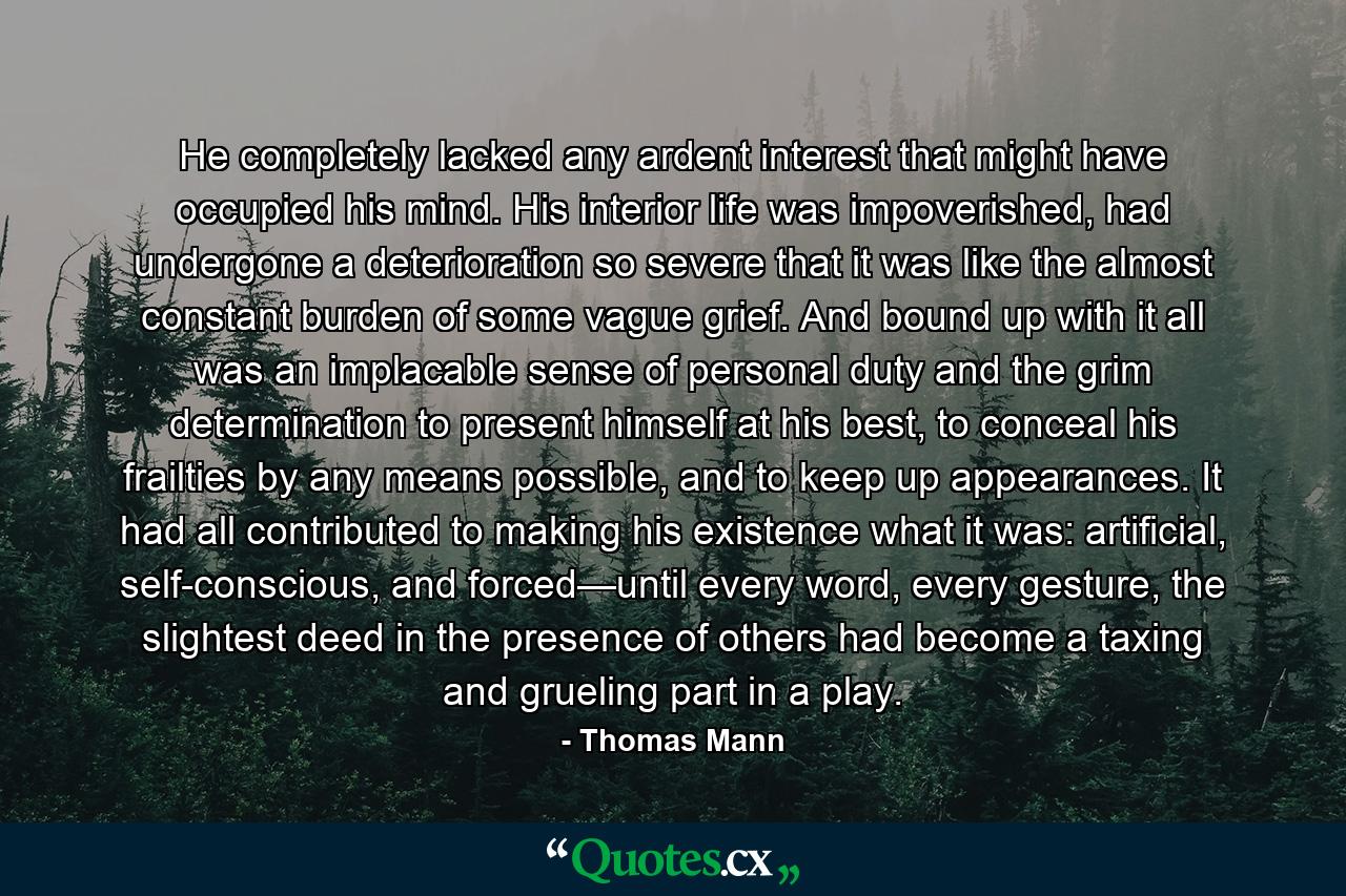 He completely lacked any ardent interest that might have occupied his mind. His interior life was impoverished, had undergone a deterioration so severe that it was like the almost constant burden of some vague grief. And bound up with it all was an implacable sense of personal duty and the grim determination to present himself at his best, to conceal his frailties by any means possible, and to keep up appearances. It had all contributed to making his existence what it was: artificial, self-conscious, and forced—until every word, every gesture, the slightest deed in the presence of others had become a taxing and grueling part in a play. - Quote by Thomas Mann