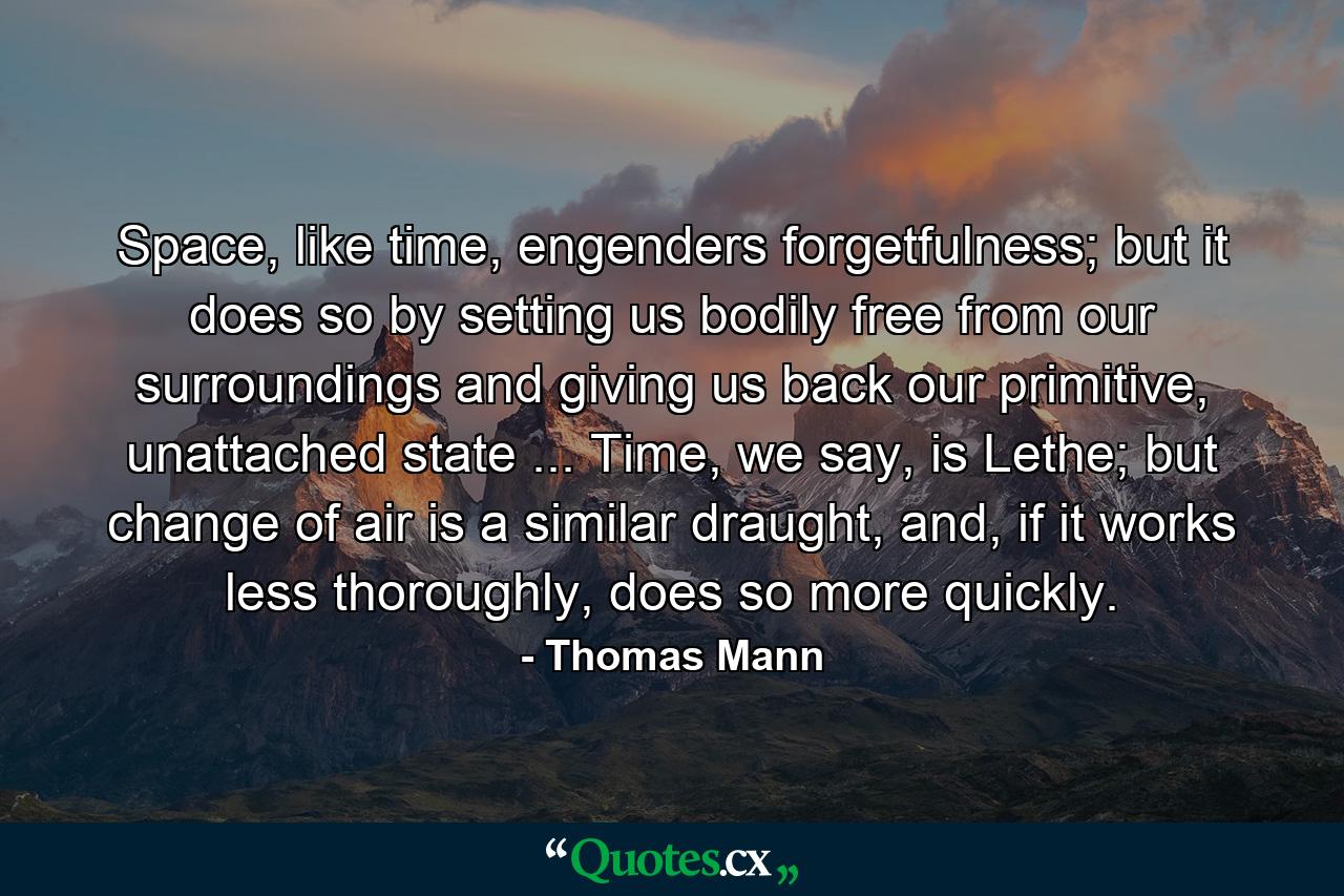 Space, like time, engenders forgetfulness; but it does so by setting us bodily free from our surroundings and giving us back our primitive, unattached state ... Time, we say, is Lethe; but change of air is a similar draught, and, if it works less thoroughly, does so more quickly. - Quote by Thomas Mann