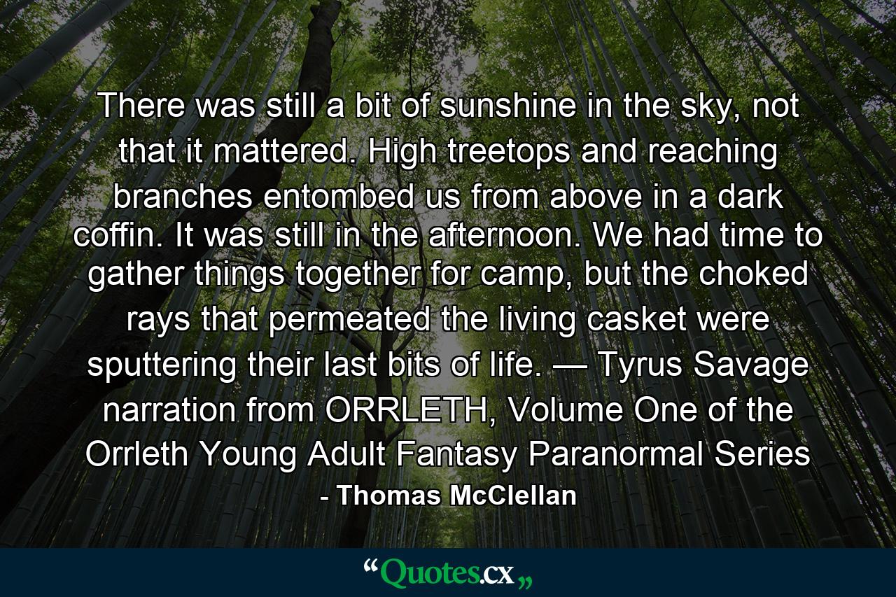 There was still a bit of sunshine in the sky, not that it mattered. High treetops and reaching branches entombed us from above in a dark coffin. It was still in the afternoon. We had time to gather things together for camp, but the choked rays that permeated the living casket were sputtering their last bits of life. — Tyrus Savage narration from ORRLETH, Volume One of the Orrleth Young Adult Fantasy Paranormal Series - Quote by Thomas McClellan