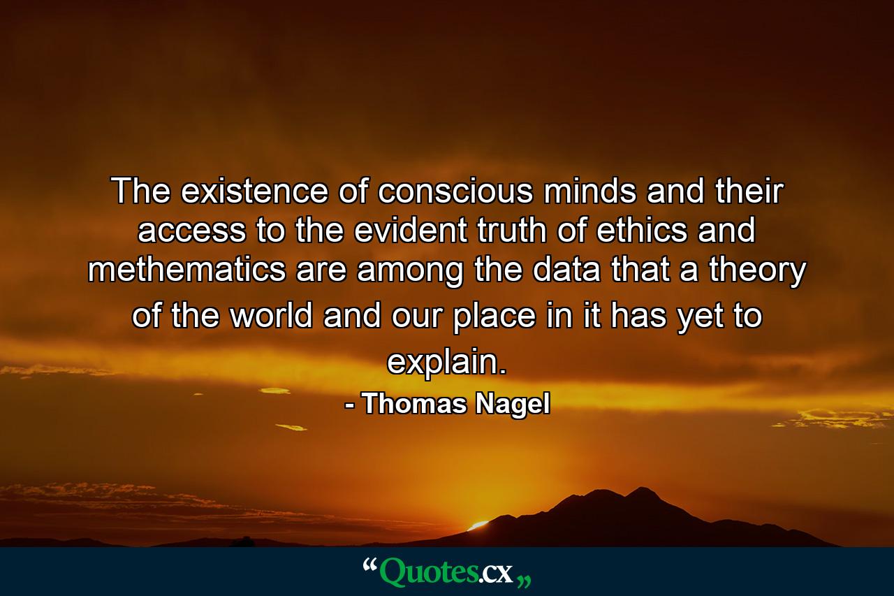 The existence of conscious minds and their access to the evident truth of ethics and methematics are among the data that a theory of the world and our place in it has yet to explain. - Quote by Thomas Nagel