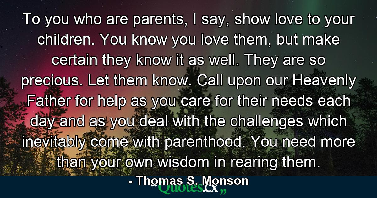 To you who are parents, I say, show love to your children. You know you love them, but make certain they know it as well. They are so precious. Let them know. Call upon our Heavenly Father for help as you care for their needs each day and as you deal with the challenges which inevitably come with parenthood. You need more than your own wisdom in rearing them. - Quote by Thomas S. Monson