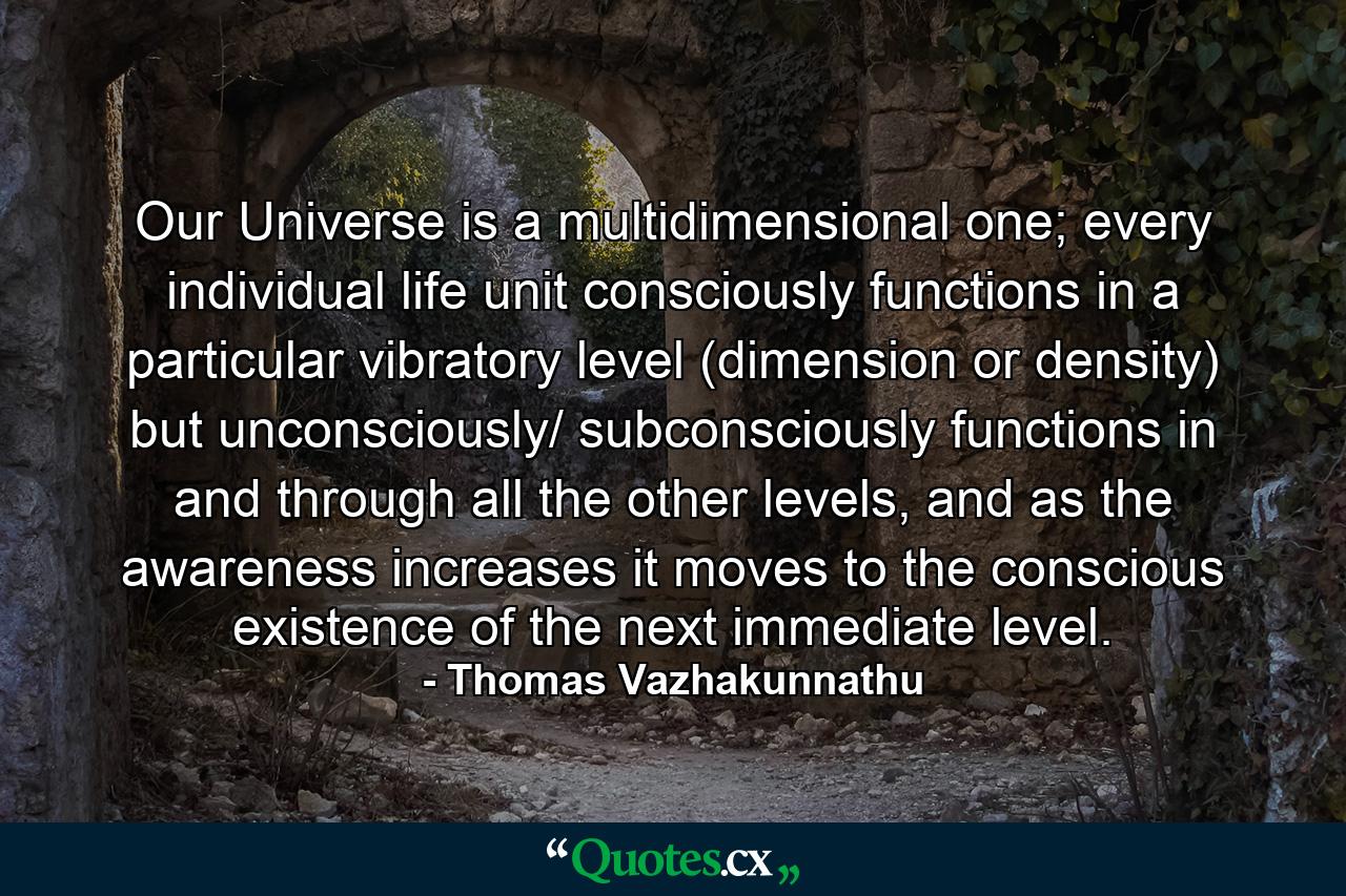 Our Universe is a multidimensional one; every individual life unit consciously functions in a particular vibratory level (dimension or density) but unconsciously/ subconsciously functions in and through all the other levels, and as the awareness increases it moves to the conscious existence of the next immediate level. - Quote by Thomas Vazhakunnathu