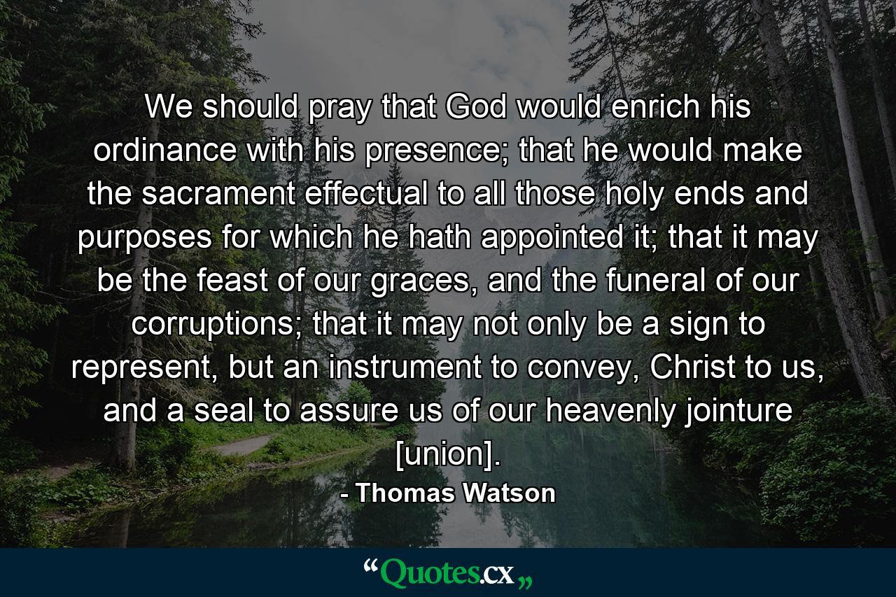 We should pray that God would enrich his ordinance with his presence; that he would make the sacrament effectual to all those holy ends and purposes for which he hath appointed it; that it may be the feast of our graces, and the funeral of our corruptions; that it may not only be a sign to represent, but an instrument to convey, Christ to us, and a seal to assure us of our heavenly jointure [union]. - Quote by Thomas Watson