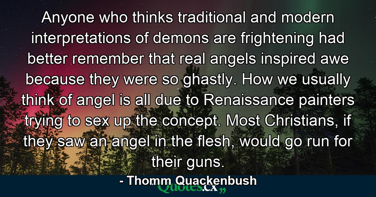 Anyone who thinks traditional and modern interpretations of demons are frightening had better remember that real angels inspired awe because they were so ghastly. How we usually think of angel is all due to Renaissance painters trying to sex up the concept. Most Christians, if they saw an angel in the flesh, would go run for their guns. - Quote by Thomm Quackenbush