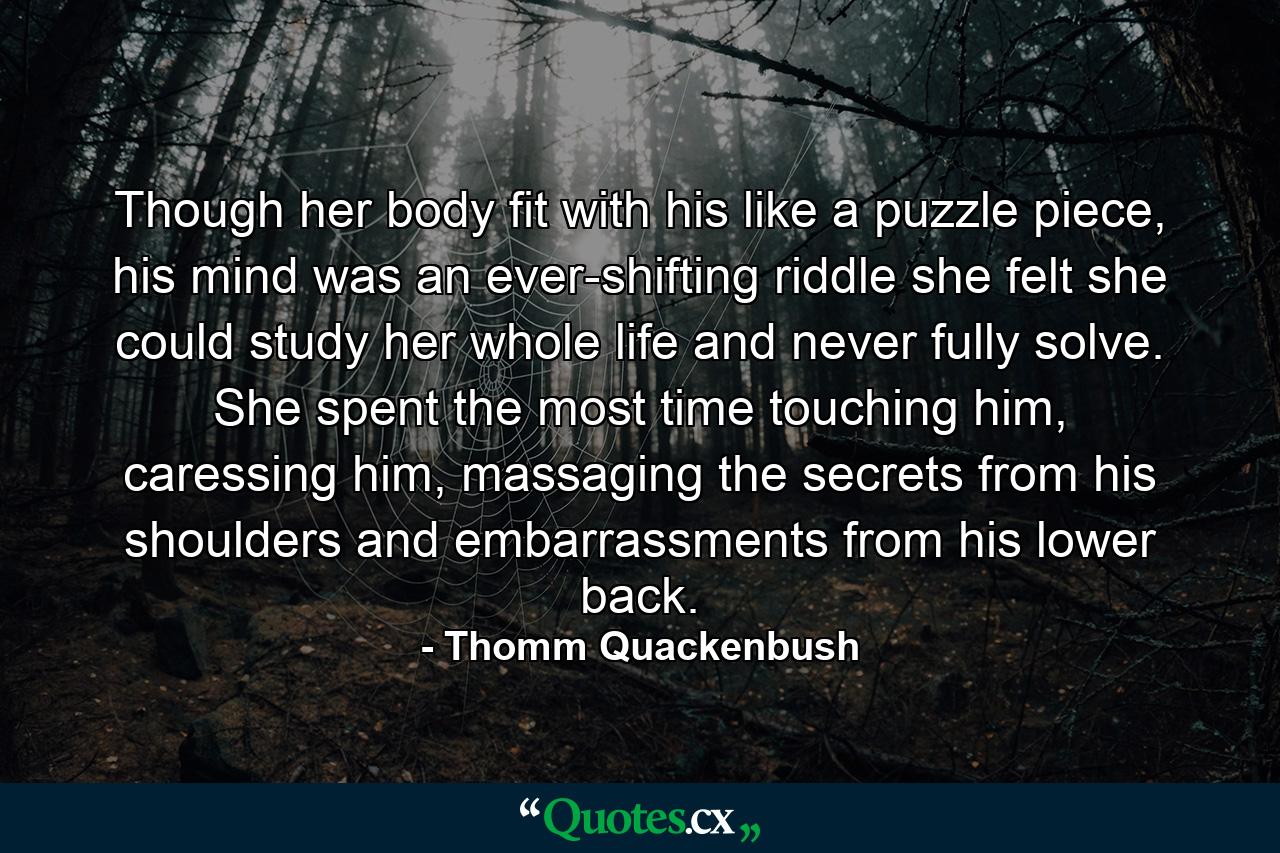 Though her body fit with his like a puzzle piece, his mind was an ever-shifting riddle she felt she could study her whole life and never fully solve. She spent the most time touching him, caressing him, massaging the secrets from his shoulders and embarrassments from his lower back. - Quote by Thomm Quackenbush