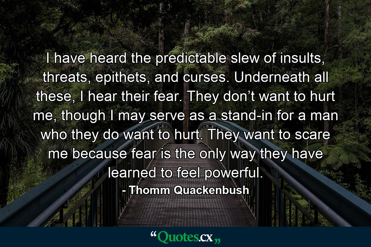 I have heard the predictable slew of insults, threats, epithets, and curses. Underneath all these, I hear their fear. They don’t want to hurt me, though I may serve as a stand-in for a man who they do want to hurt. They want to scare me because fear is the only way they have learned to feel powerful. - Quote by Thomm Quackenbush