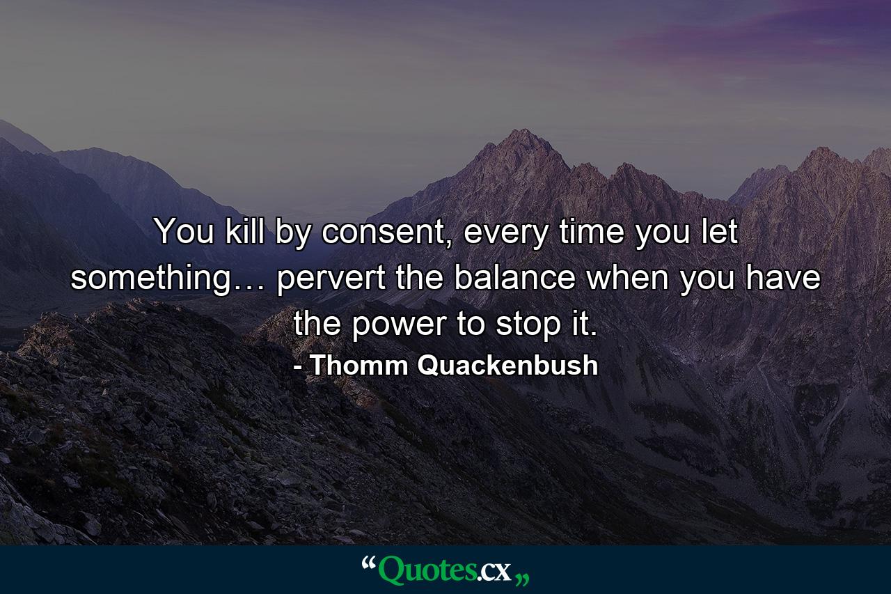 You kill by consent, every time you let something… pervert the balance when you have the power to stop it. - Quote by Thomm Quackenbush